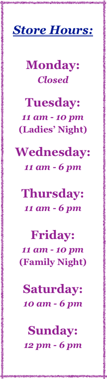 

Store Hours:


Monday:  
Closed

Tuesday:  
11 am - 10 pm
(Ladies’ Night)

Wednesday:  
11 am - 6 pm

Thursday:   
11 am - 6 pm

Friday:   
11 am - 10 pm
(Family Night)

Saturday:   
10 am - 6 pm

Sunday:   
12 pm - 6 pm