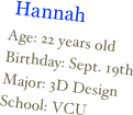 ￼
Age: 22 years oldBirthday: Sept. 19thMajor: 3D DesignSchool: VCU